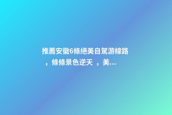 推薦安徽6條絕美自駕游線路，條條景色逆天，美到炸！